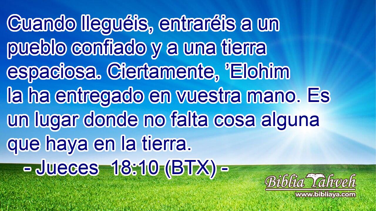 Cuando lleguéis, entraréis a un pueblo confiado y a una tierra espaciosa. Ciertamente, ’Elohim la ha entregado en vuestra mano. Es un lugar donde no falta cosa alguna que haya en la tierra.