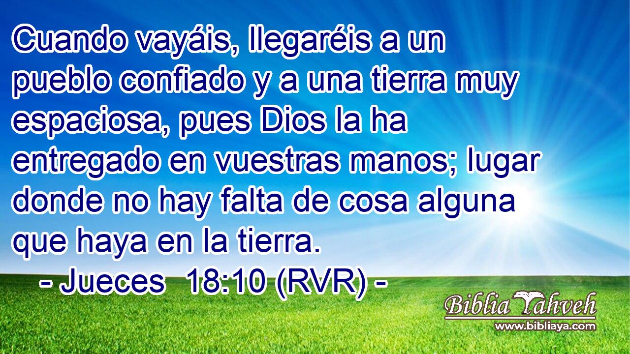 Cuando vayáis, llegaréis a un pueblo confiado y a una tierra muy espaciosa, pues Dios la ha entregado en vuestras manos; lugar donde no hay falta de cosa alguna que haya en la tierra.