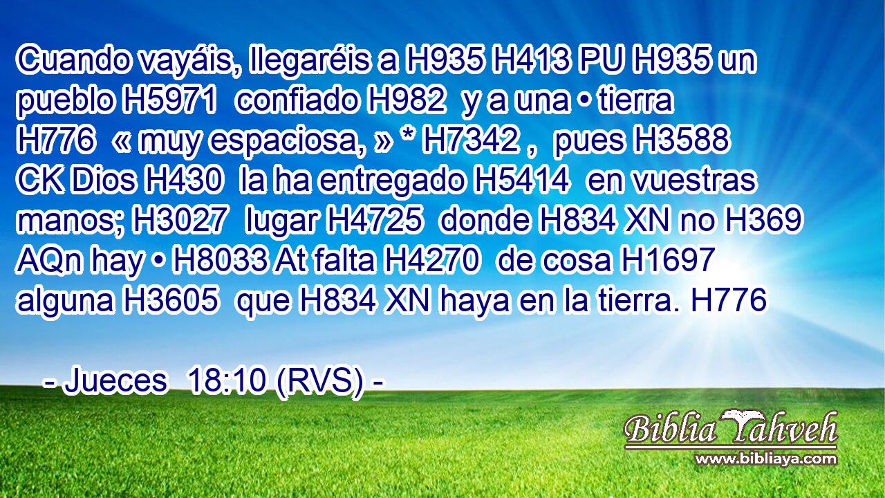 Cuando vayáis, llegaréis a H935 H413 PU H935 un pueblo H5971  confiado H982  y a una • tierra H776  « muy espaciosa, » * H7342 ,  pues H3588 CK Dios H430  la ha entregado H5414  en vuestras manos; H3027  lugar H4725  donde H834 XN no H369 AQn hay • H8033 At falta H4270  de cosa H1697  alguna H3605  que H834 XN haya en la tierra. H776  