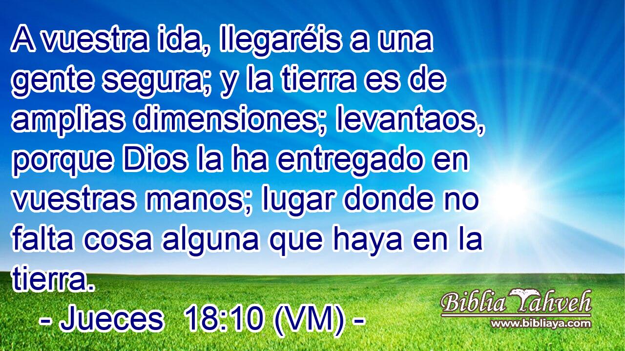  A vuestra ida, llegaréis a una gente segura; y la tierra es de amplias dimensiones; levantaos, porque Dios la ha entregado en vuestras manos; lugar donde no falta cosa alguna que haya en la tierra. 