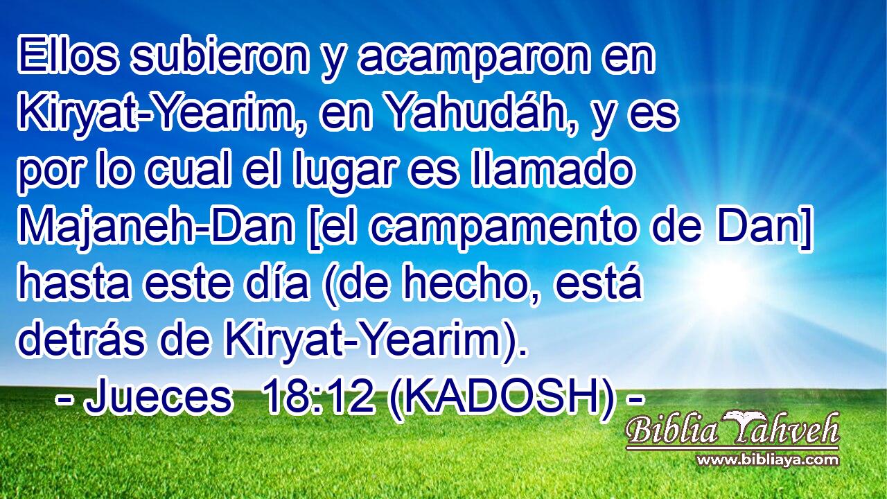  Ellos subieron y acamparon en Kiryat-Yearim, en Yahudáh, y es por lo cual el lugar es llamado Majaneh-Dan [el campamento de Dan] hasta este día (de hecho, está detrás de Kiryat-Yearim). 