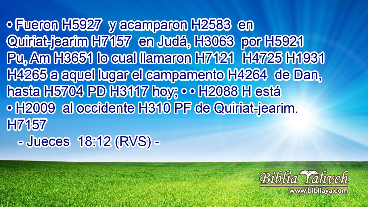 • Fueron H5927  y acamparon H2583  en Quiriat-jearim H7157  en Judá, H3063  por H5921 Pu, Am H3651 lo cual llamaron H7121  H4725 H1931 H4265 a aquel lugar el campamento H4264  de Dan, hasta H5704 PD H3117 hoy; • • H2088 H está • H2009  al occidente H310 PF de Quiriat-jearim. H7157  