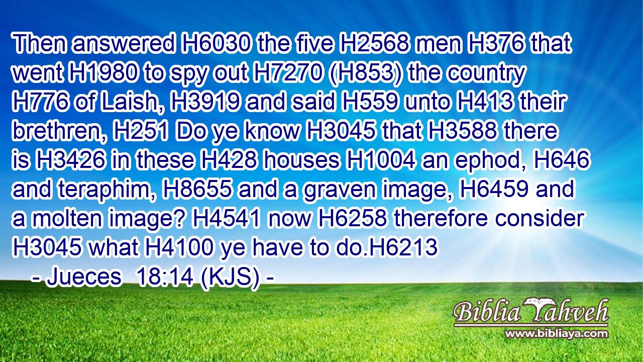 Then answered H6030 the five H2568 men H376 that went H1980 to spy out H7270 (H853) the country H776 of Laish, H3919 and said H559 unto H413 their brethren, H251 Do ye know H3045 that H3588 there is H3426 in these H428 houses H1004 an ephod, H646 and teraphim, H8655 and a graven image, H6459 and a molten image? H4541 now H6258 therefore consider H3045 what H4100 ye have to do.H6213