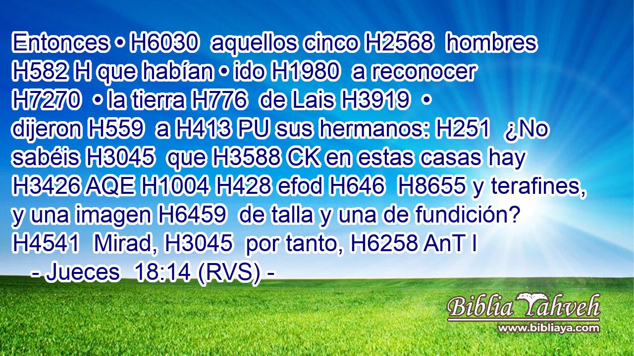 Entonces • H6030  aquellos cinco H2568  hombres H582 H que habían • ido H1980  a reconocer H7270  • la tierra H776  de Lais H3919  • dijeron H559  a H413 PU sus hermanos: H251  ¿No sabéis H3045  que H3588 CK en estas casas hay H3426 AQE H1004 H428 efod H646  H8655 y terafines, y una imagen H6459  de talla y una de fundición? H4541  Mirad, H3045  por tanto, H6258 AnT l