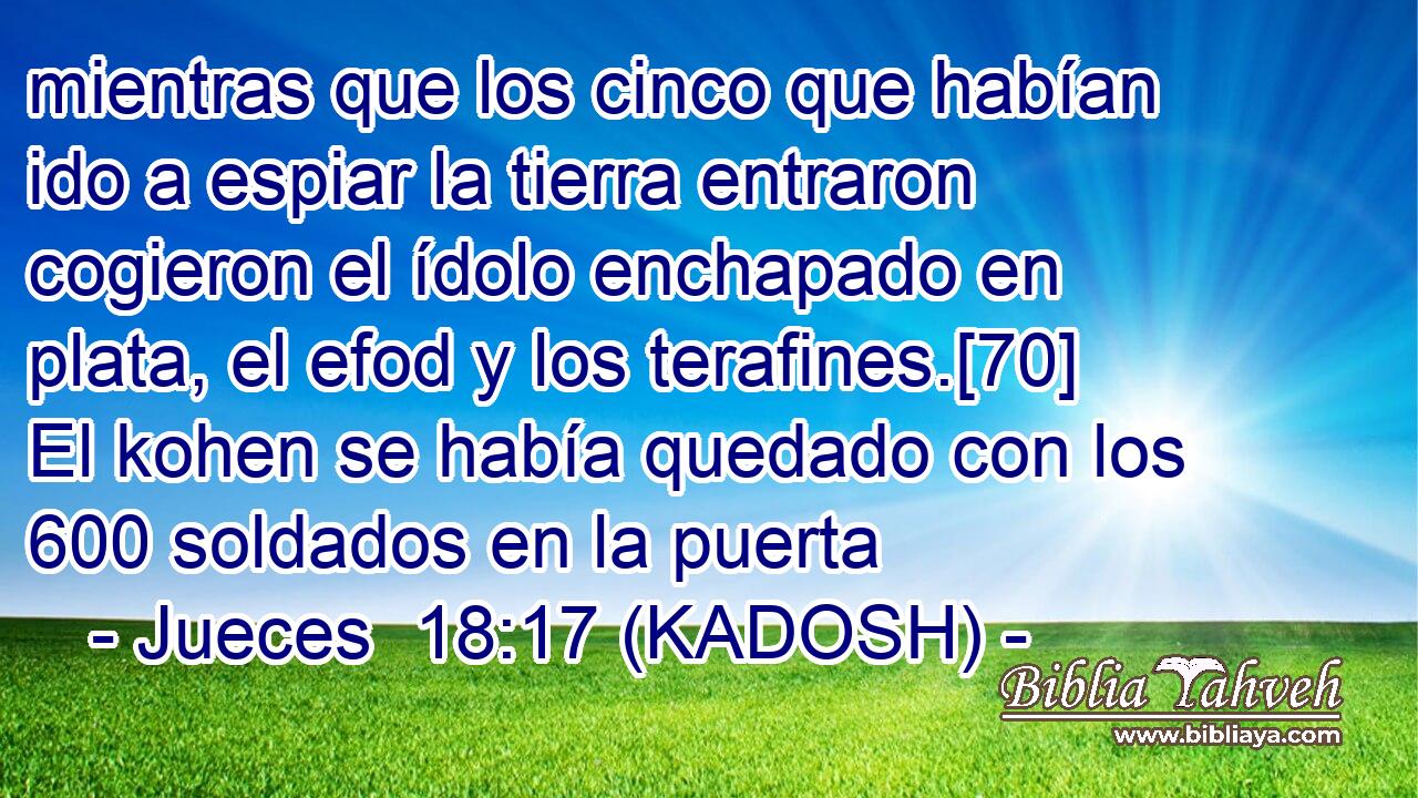  mientras que los cinco que habían ido a espiar la tierra entraron cogieron el ídolo enchapado en plata, el efod y los terafines.[70] El kohen se había quedado con los 600 soldados en la puerta 