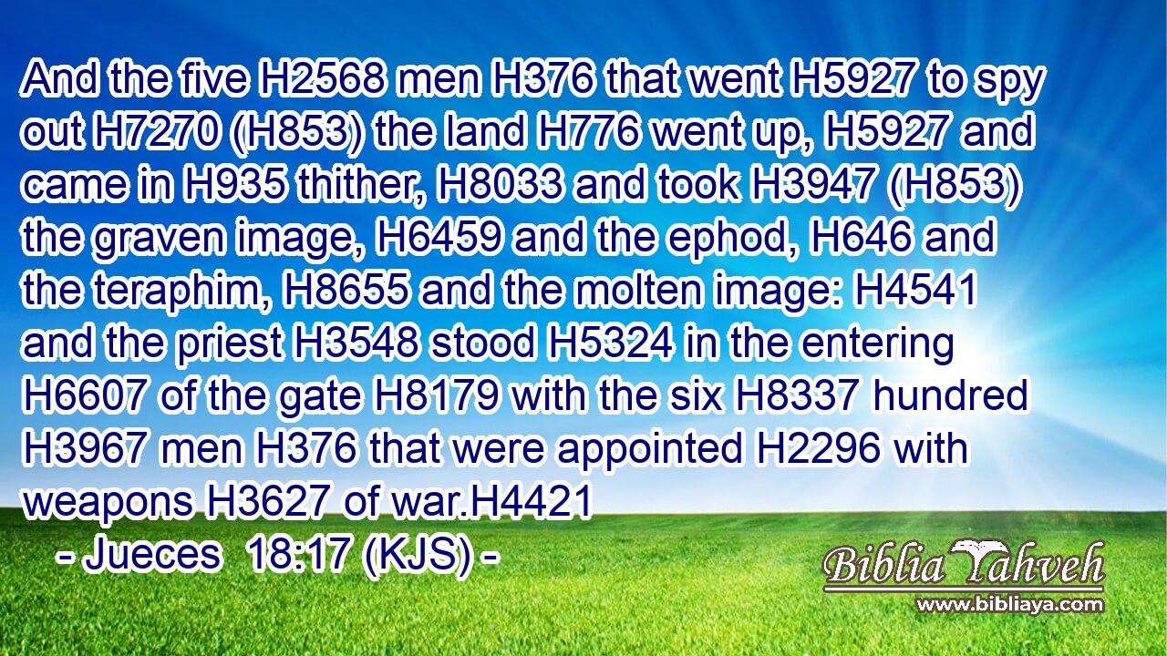 And the five H2568 men H376 that went H5927 to spy out H7270 (H853) the land H776 went up, H5927 and came in H935 thither, H8033 and took H3947 (H853) the graven image, H6459 and the ephod, H646 and the teraphim, H8655 and the molten image: H4541 and the priest H3548 stood H5324 in the entering H6607 of the gate H8179 with the six H8337 hundred H3967 men H376 that were appointed H2296 with weapons H3627 of war.H4421