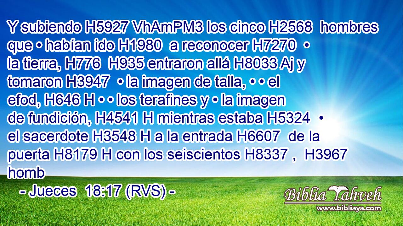 Y subiendo H5927 VhAmPM3 los cinco H2568  hombres que • habían ido H1980  a reconocer H7270  • la tierra, H776  H935 entraron allá H8033 Aj y tomaron H3947  • la imagen de talla, • • el efod, H646 H • • los terafines y • la imagen de fundición, H4541 H mientras estaba H5324  • el sacerdote H3548 H a la entrada H6607  de la puerta H8179 H con los seiscientos H8337 ,  H3967 homb