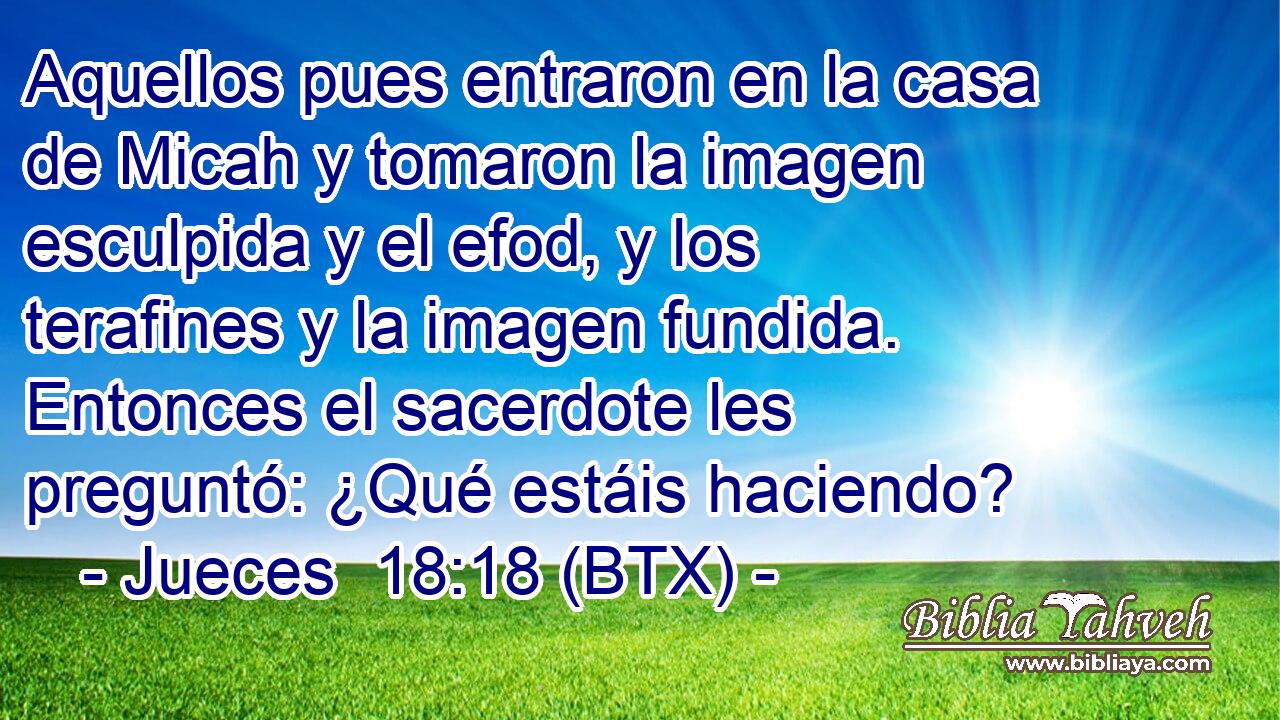 Aquellos pues entraron en la casa de Micah y tomaron la imagen esculpida y el efod, y los terafines y la imagen fundida. Entonces el sacerdote les preguntó: ¿Qué estáis haciendo?