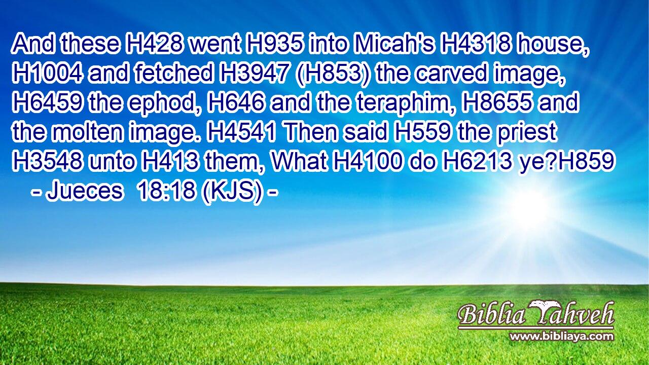 And these H428 went H935 into Micah's H4318 house, H1004 and fetched H3947 (H853) the carved image, H6459 the ephod, H646 and the teraphim, H8655 and the molten image. H4541 Then said H559 the priest H3548 unto H413 them, What H4100 do H6213 ye?H859