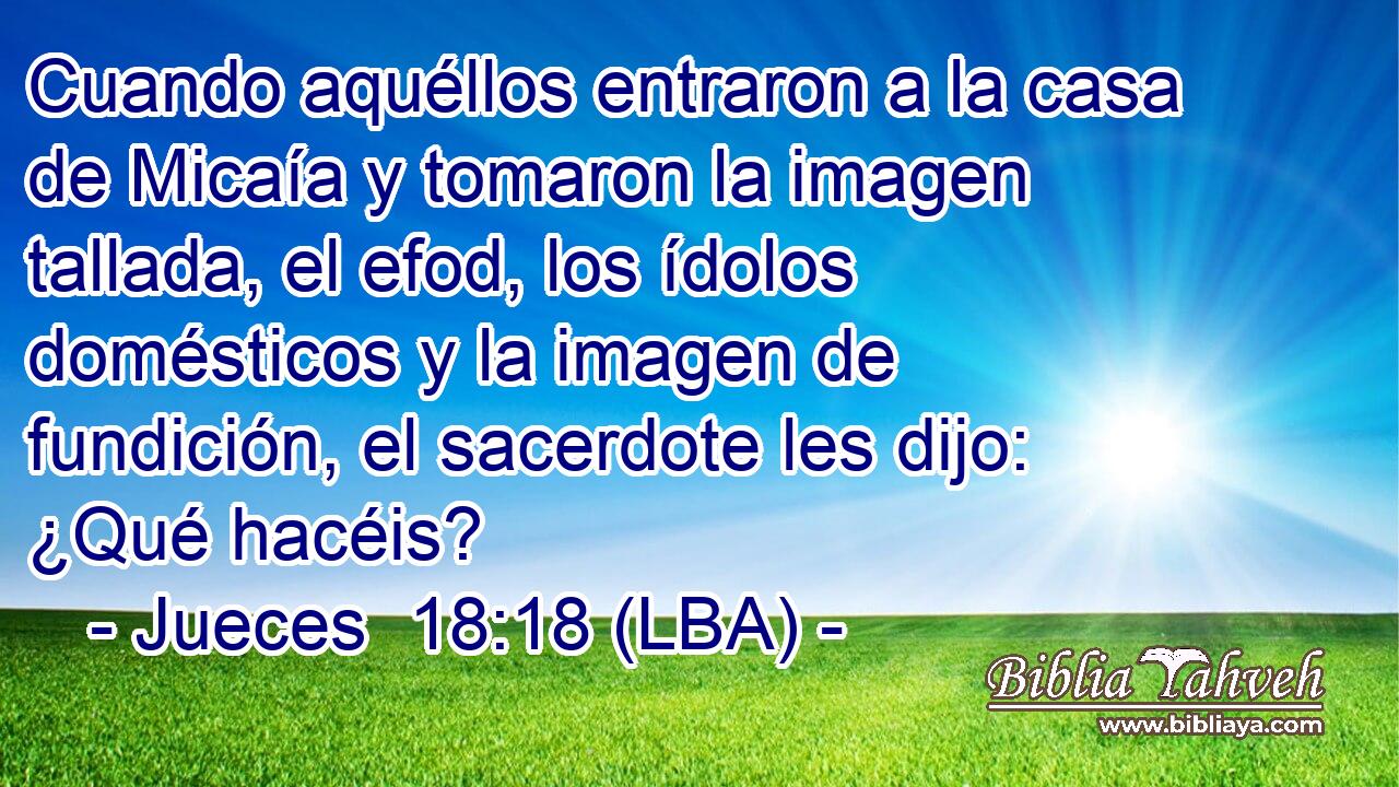 Cuando aquéllos entraron a la casa de Micaía y tomaron la imagen tallada, el efod, los ídolos domésticos y la imagen de fundición, el sacerdote les dijo: ¿Qué hacéis?