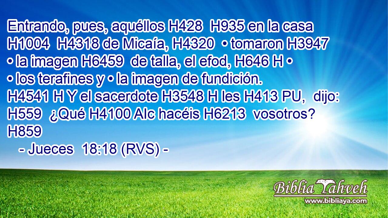 Entrando, pues, aquéllos H428  H935 en la casa H1004  H4318 de Micaía, H4320  • tomaron H3947  • la imagen H6459  de talla, el efod, H646 H • • los terafines y • la imagen de fundición. H4541 H Y el sacerdote H3548 H les H413 PU,  dijo: H559  ¿Qué H4100 AIc hacéis H6213  vosotros? H859  