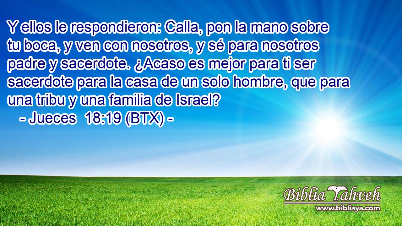 Y ellos le respondieron: Calla, pon la mano sobre tu boca, y ven con nosotros, y sé para nosotros padre y sacerdote. ¿Acaso es mejor para ti ser sacerdote para la casa de un solo hombre, que para una tribu y una familia de Israel?