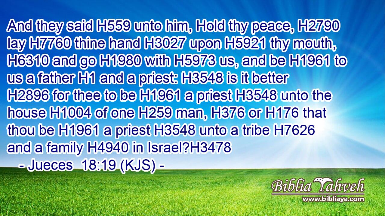 And they said H559 unto him, Hold thy peace, H2790 lay H7760 thine hand H3027 upon H5921 thy mouth, H6310 and go H1980 with H5973 us, and be H1961 to us a father H1 and a priest: H3548 is it better H2896 for thee to be H1961 a priest H3548 unto the house H1004 of one H259 man, H376 or H176 that thou be H1961 a priest H3548 unto a tribe H7626 and a family H4940 in Israel?H3478
