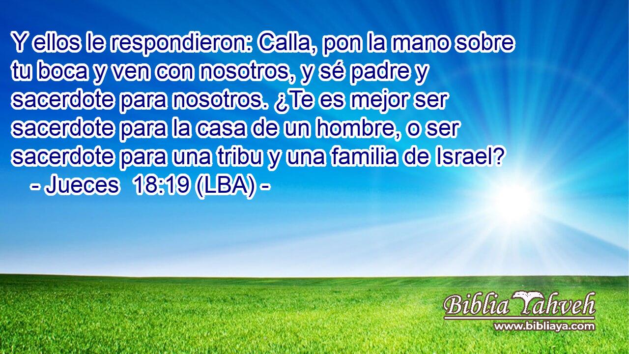 Y ellos le respondieron: Calla, pon la mano sobre tu boca y ven con nosotros, y sé padre y sacerdote para nosotros. ¿Te es mejor ser sacerdote para la casa de un hombre, o ser sacerdote para una tribu y una familia de Israel?