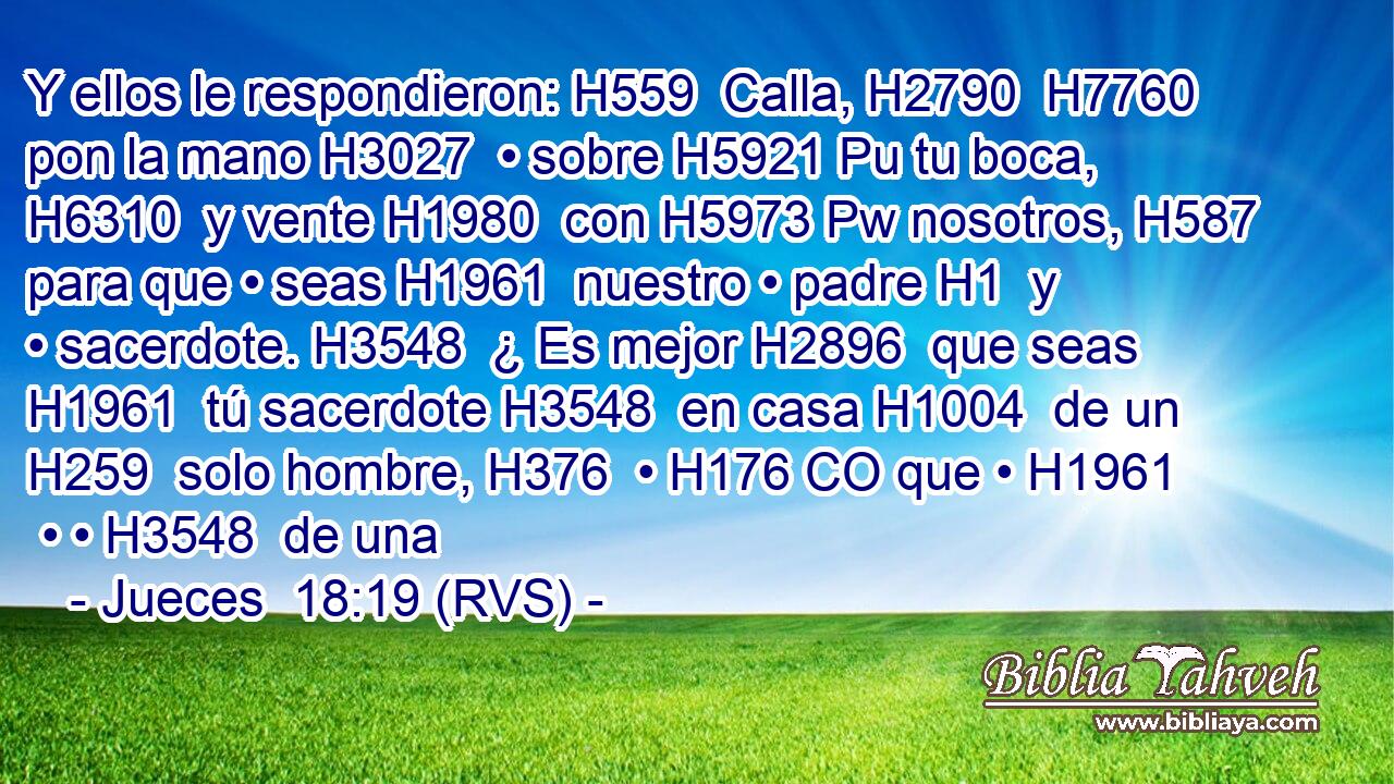 Y ellos le respondieron: H559  Calla, H2790  H7760 pon la mano H3027  • sobre H5921 Pu tu boca, H6310  y vente H1980  con H5973 Pw nosotros, H587  para que • seas H1961  nuestro • padre H1  y • sacerdote. H3548  ¿ Es mejor H2896  que seas H1961  tú sacerdote H3548  en casa H1004  de un H259  solo hombre, H376  • H176 CO que • H1961  • • H3548  de una 