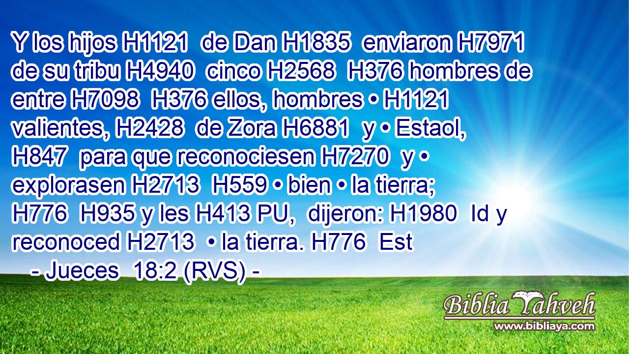 Y los hijos H1121  de Dan H1835  enviaron H7971  de su tribu H4940  cinco H2568  H376 hombres de entre H7098  H376 ellos, hombres • H1121  valientes, H2428  de Zora H6881  y • Estaol, H847  para que reconociesen H7270  y • explorasen H2713  H559 • bien • la tierra; H776  H935 y les H413 PU,  dijeron: H1980  Id y reconoced H2713  • la tierra. H776  Est