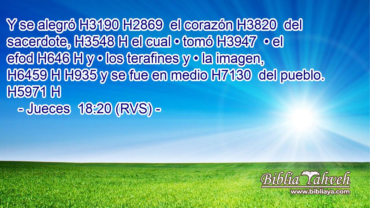 Y se alegró H3190 H2869  el corazón H3820  del sacerdote, H3548 H el cual • tomó H3947  • el efod H646 H y • los terafines y • la imagen, H6459 H H935 y se fue en medio H7130  del pueblo. H5971 H 