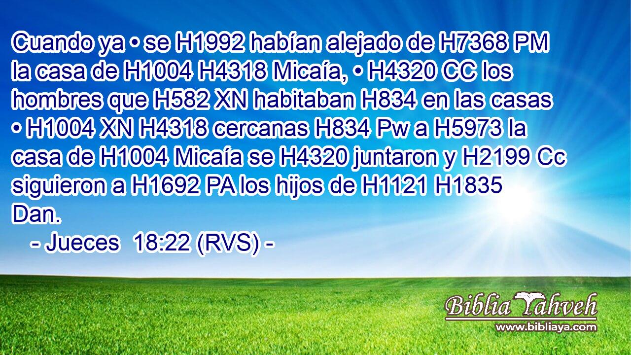 Cuando ya • se H1992 habían alejado de H7368 PM la casa de H1004 H4318 Micaía, • H4320 CC los hombres que H582 XN habitaban H834 en las casas • H1004 XN H4318 cercanas H834 Pw a H5973 la casa de H1004 Micaía se H4320 juntaron y H2199 Cc siguieron a H1692 PA los hijos de H1121 H1835 Dan. 