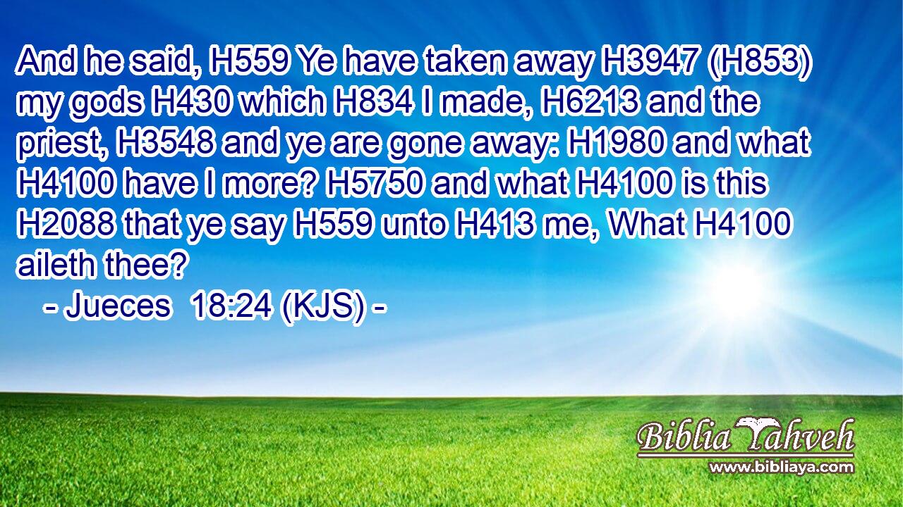 And he said, H559 Ye have taken away H3947 (H853) my gods H430 which H834 I made, H6213 and the priest, H3548 and ye are gone away: H1980 and what H4100 have I more? H5750 and what H4100 is this H2088 that ye say H559 unto H413 me, What H4100 aileth thee?