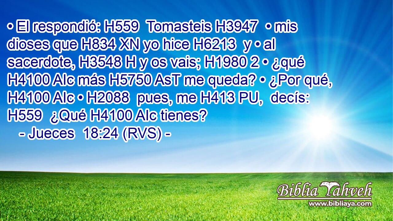 • El respondió: H559  Tomasteis H3947  • mis dioses que H834 XN yo hice H6213  y • al sacerdote, H3548 H y os vais; H1980 2 • ¿qué H4100 AIc más H5750 AsT me queda? • ¿Por qué, H4100 AIc • H2088  pues, me H413 PU,  decís: H559  ¿Qué H4100 AIc tienes? 