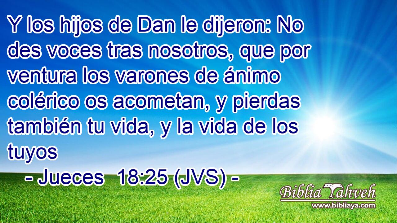 Y los hijos de Dan le dijeron: No des voces tras nosotros, que por ventura los varones de ánimo colérico os acometan, y pierdas también tu vida, y la vida de los tuyos