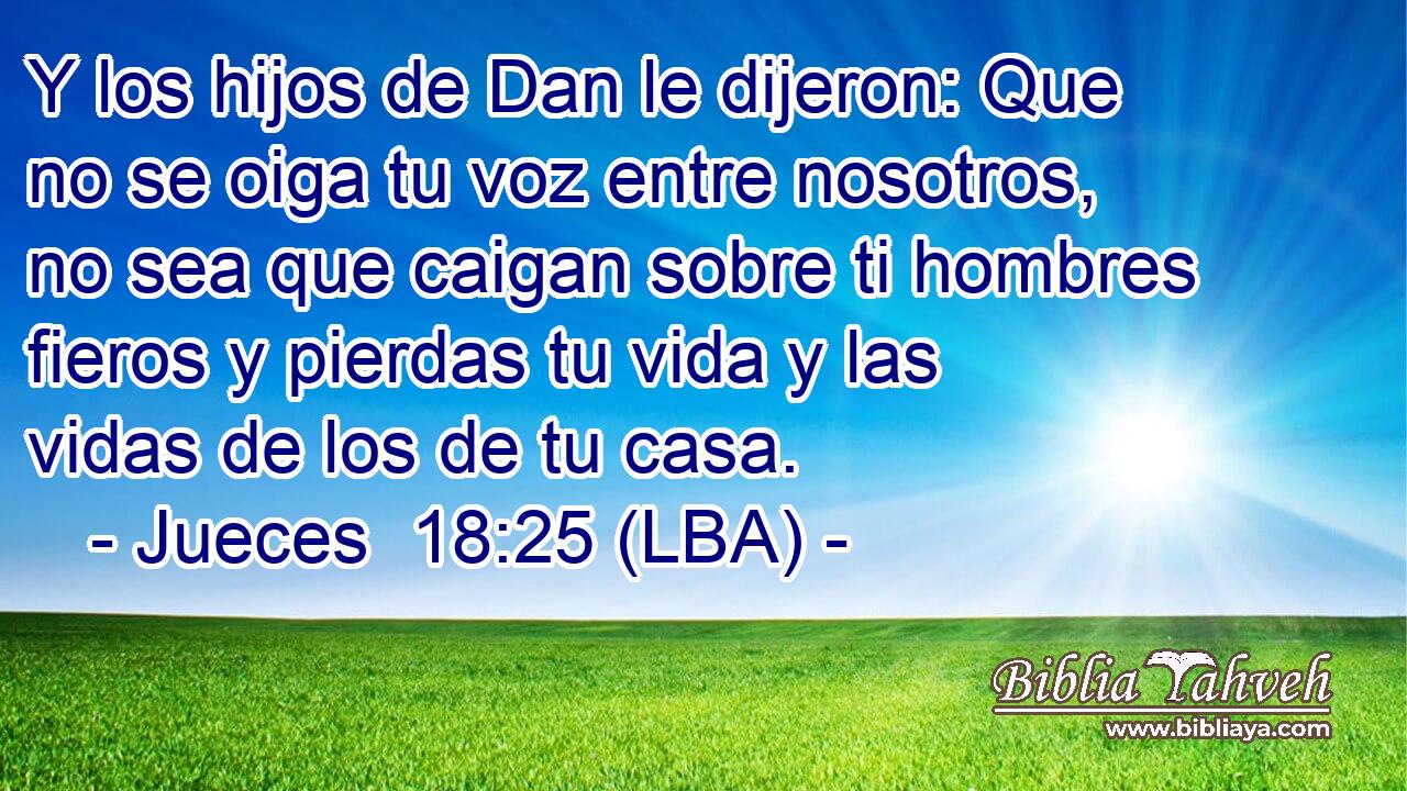 Y los hijos de Dan le dijeron: Que no se oiga tu voz entre nosotros, no sea que caigan sobre ti hombres fieros y pierdas tu vida y las vidas de los de tu casa.