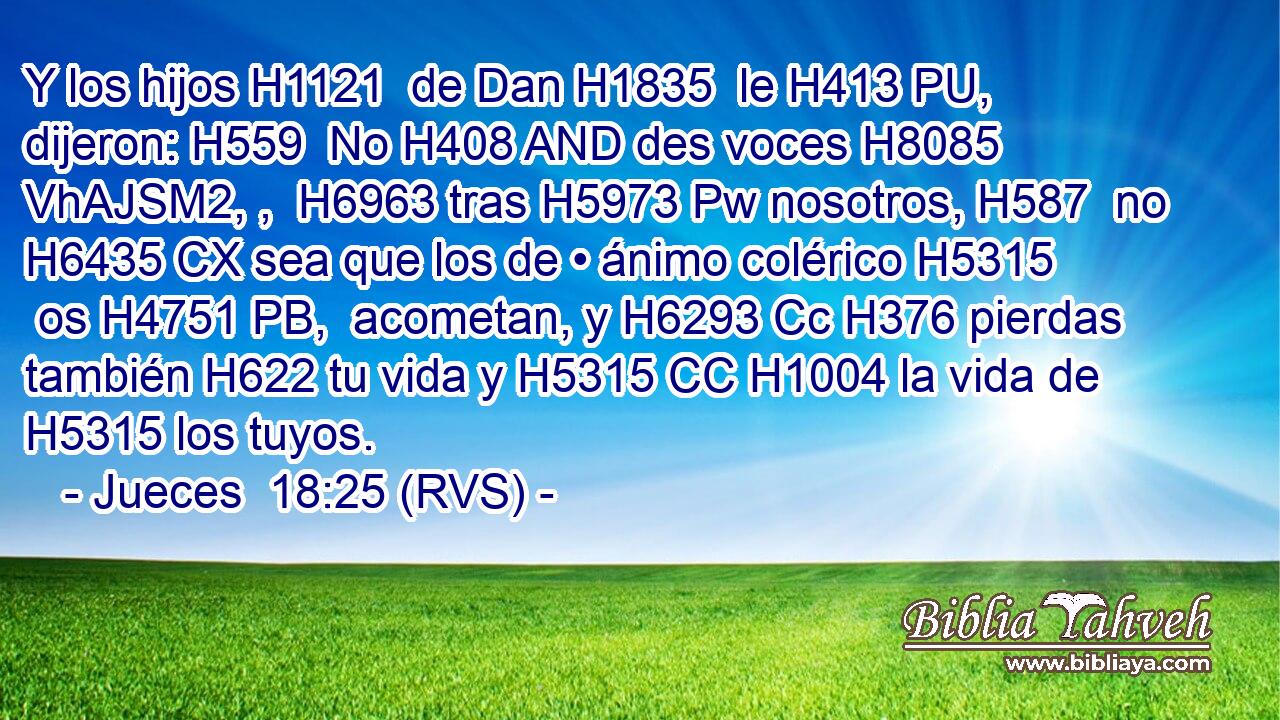 Y los hijos H1121  de Dan H1835  le H413 PU,  dijeron: H559  No H408 AND des voces H8085 VhAJSM2, ,  H6963 tras H5973 Pw nosotros, H587  no H6435 CX sea que los de • ánimo colérico H5315  os H4751 PB,  acometan, y H6293 Cc H376 pierdas también H622 tu vida y H5315 CC H1004 la vida de H5315 los tuyos. 