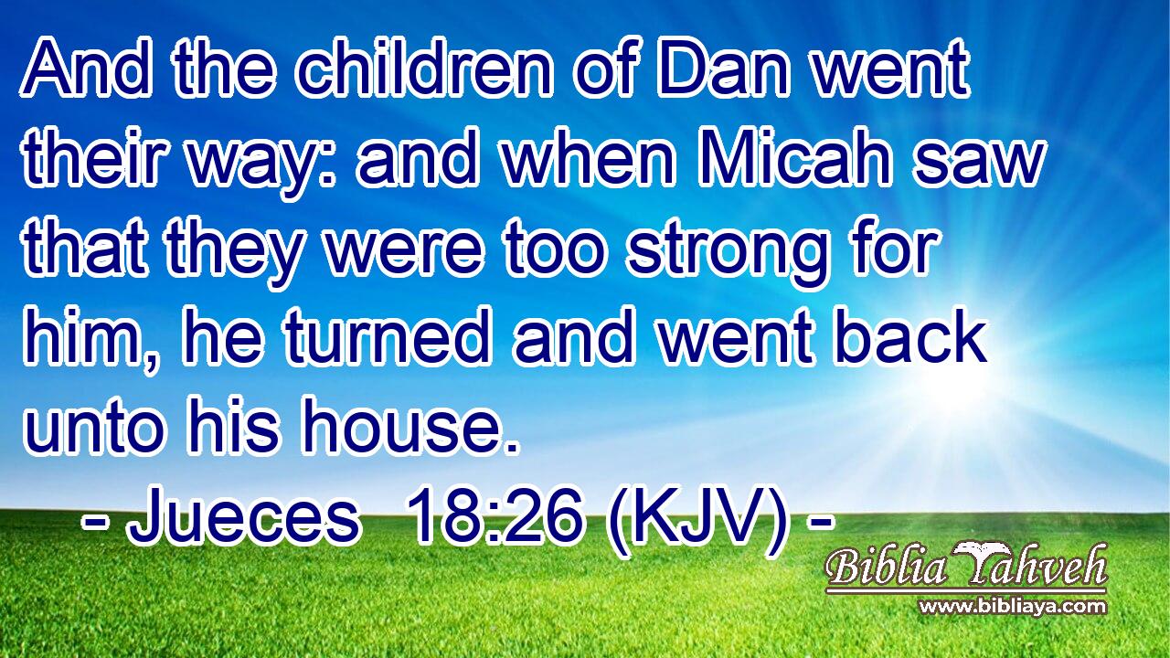 And the children of Dan went their way: and when Micah saw that they were too strong for him, he turned and went back unto his house.