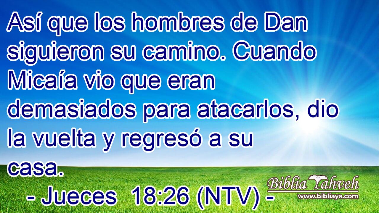 Así que los hombres de Dan siguieron su camino. Cuando Micaía vio que eran demasiados para atacarlos, dio la vuelta y regresó a su casa.