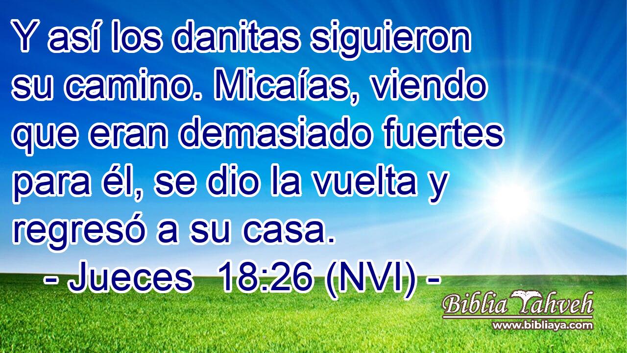  Y así los danitas siguieron su camino. Micaías, viendo que eran demasiado fuertes para él, se dio la vuelta y regresó a su casa. 