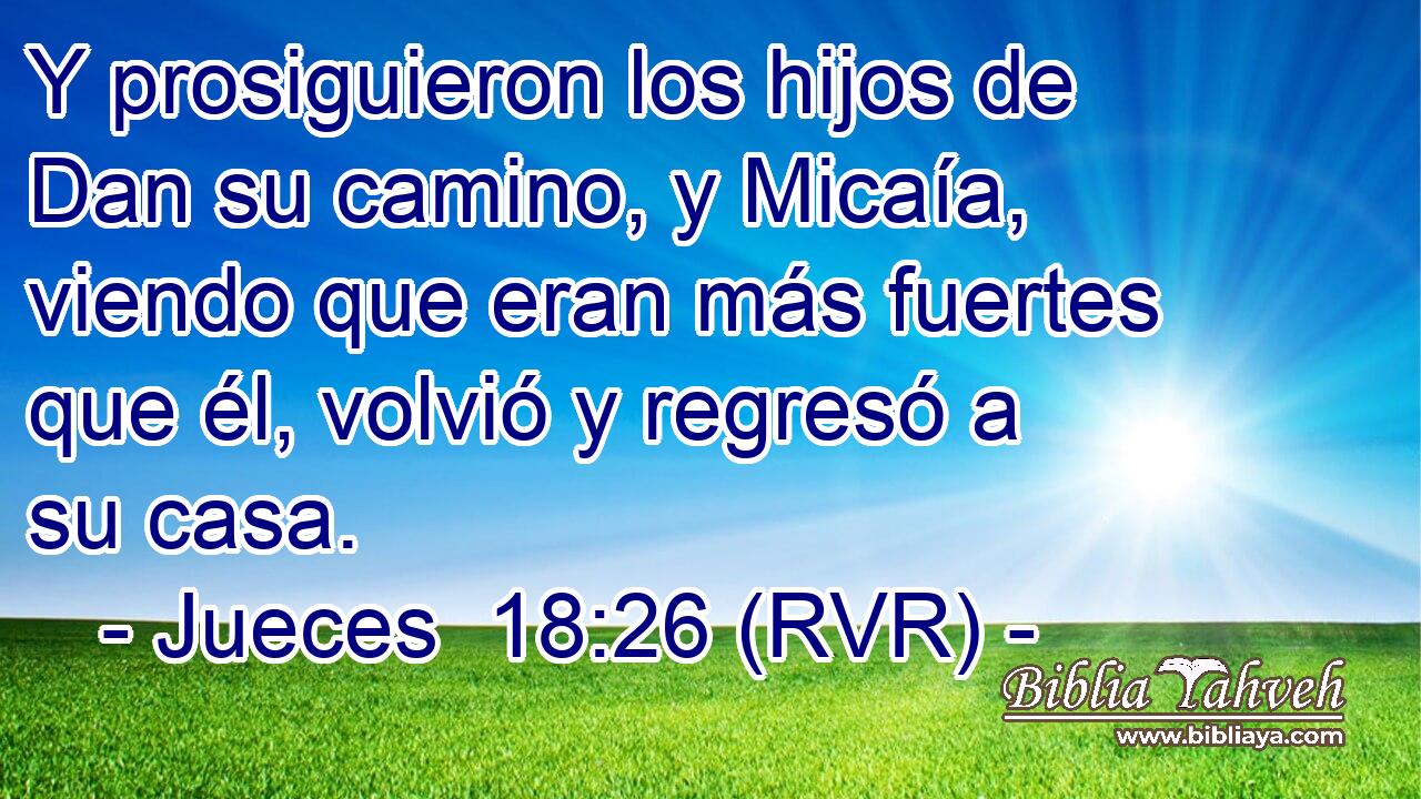 Y prosiguieron los hijos de Dan su camino, y Micaía, viendo que eran más fuertes que él, volvió y regresó a su casa.