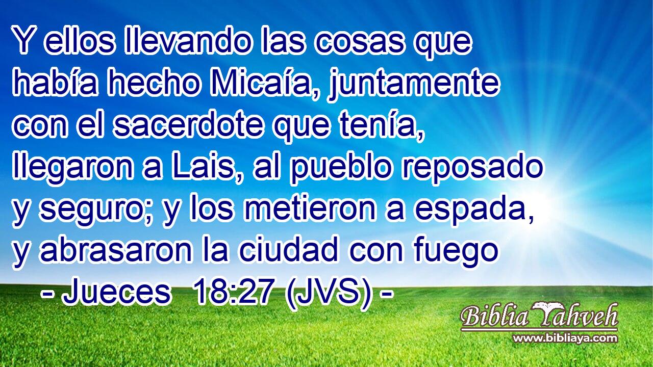 Y ellos llevando las cosas que había hecho Micaía, juntamente con el sacerdote que tenía, llegaron a Lais, al pueblo reposado y seguro; y los metieron a espada, y abrasaron la ciudad con fuego