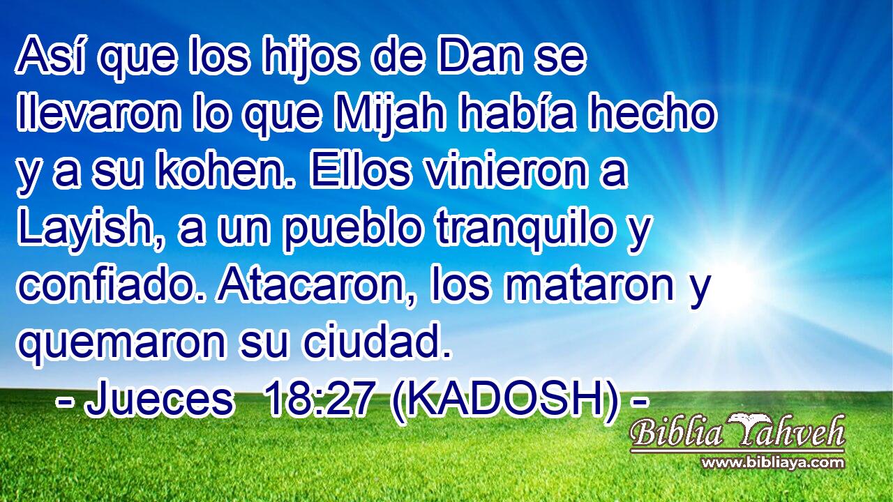  Así que los hijos de Dan se llevaron lo que Mijah había hecho y a su kohen. Ellos vinieron a Layish, a un pueblo tranquilo y confiado. Atacaron, los mataron y quemaron su ciudad. 