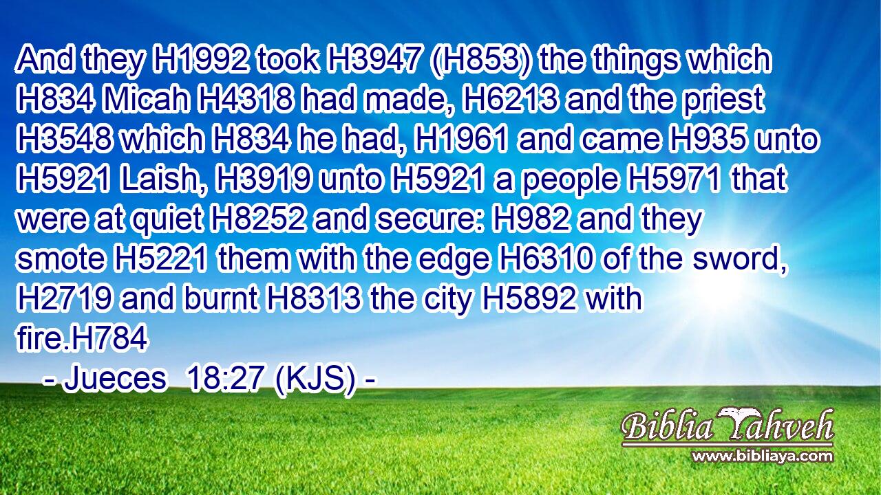 And they H1992 took H3947 (H853) the things which H834 Micah H4318 had made, H6213 and the priest H3548 which H834 he had, H1961 and came H935 unto H5921 Laish, H3919 unto H5921 a people H5971 that were at quiet H8252 and secure: H982 and they smote H5221 them with the edge H6310 of the sword, H2719 and burnt H8313 the city H5892 with fire.H784