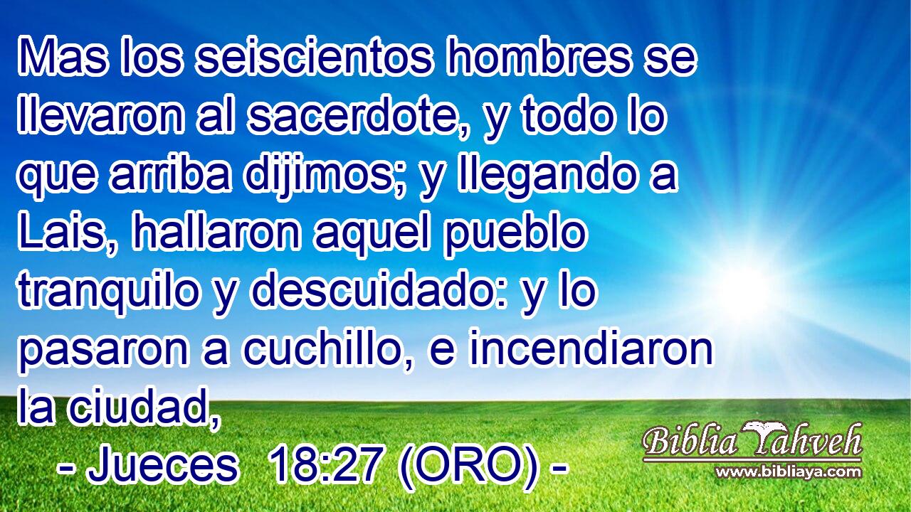  Mas los seiscientos hombres se llevaron al sacerdote, y todo lo que arriba dijimos; y llegando a Lais, hallaron aquel pueblo tranquilo y descuidado: y lo pasaron a cuchillo, e incendiaron la ciudad, 