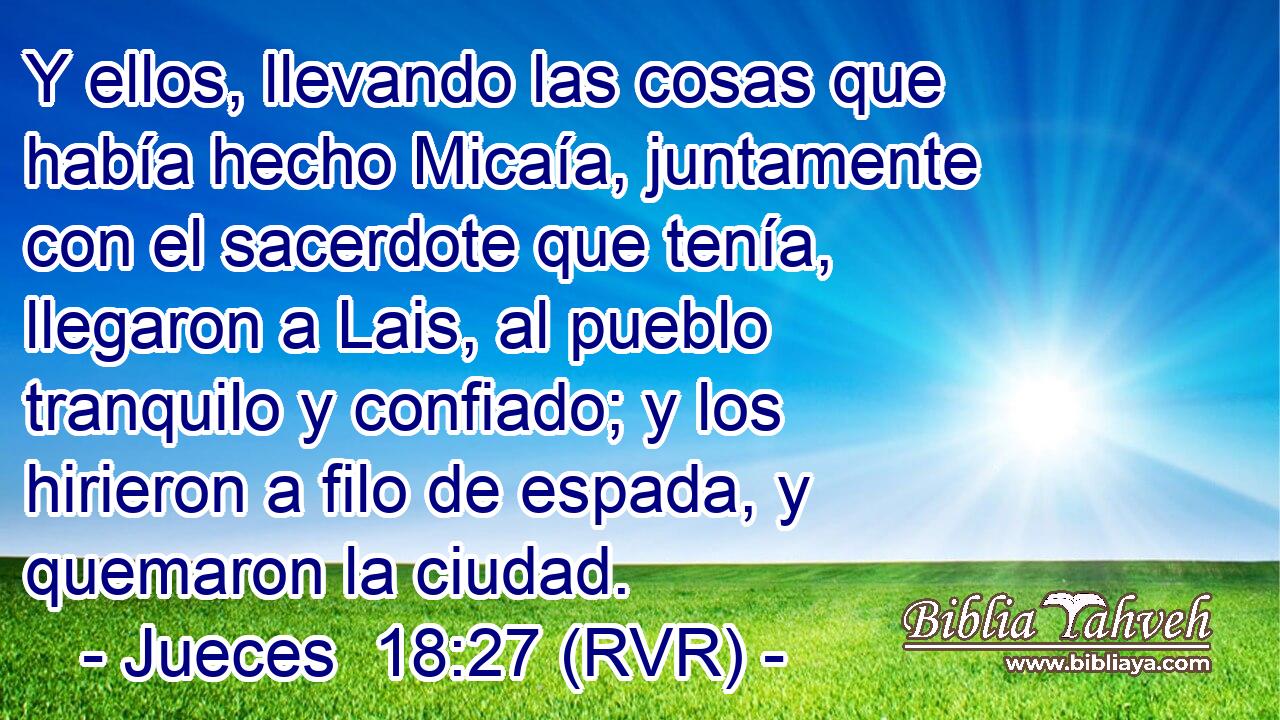 Y ellos, llevando las cosas que había hecho Micaía, juntamente con el sacerdote que tenía, llegaron a Lais, al pueblo tranquilo y confiado; y los hirieron a filo de espada, y quemaron la ciudad.