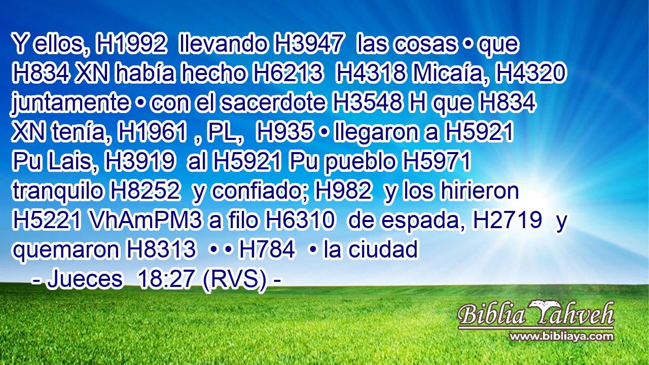 Y ellos, H1992  llevando H3947  las cosas • que H834 XN había hecho H6213  H4318 Micaía, H4320  juntamente • con el sacerdote H3548 H que H834 XN tenía, H1961 , PL,  H935 • llegaron a H5921 Pu Lais, H3919  al H5921 Pu pueblo H5971  tranquilo H8252  y confiado; H982  y los hirieron H5221 VhAmPM3 a filo H6310  de espada, H2719  y quemaron H8313  • • H784  • la ciudad