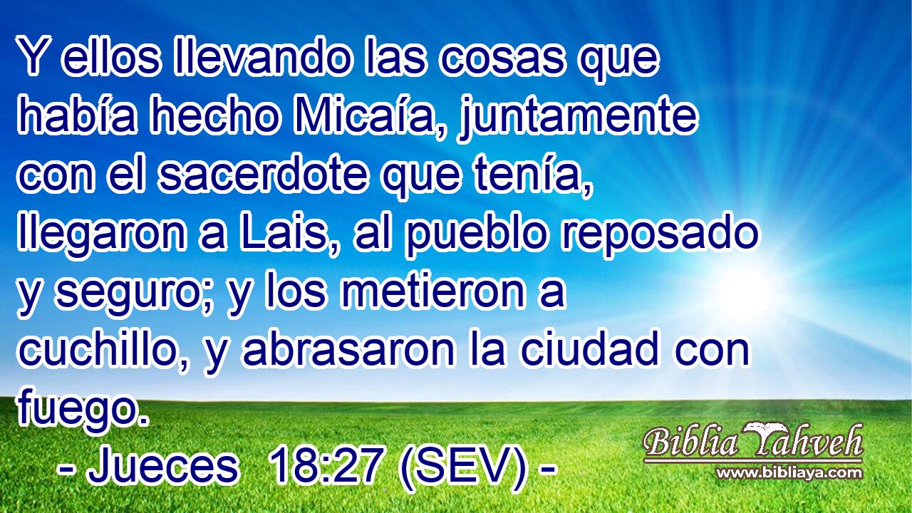 Y ellos llevando las cosas que había hecho Micaía, juntamente con el sacerdote que tenía, llegaron a Lais, al pueblo reposado y seguro; y los metieron a cuchillo, y abrasaron la ciudad con fuego.