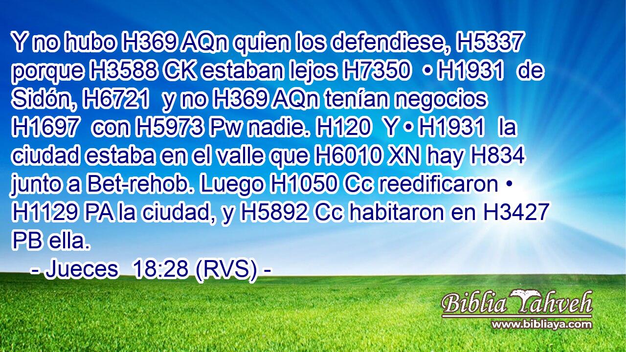 Y no hubo H369 AQn quien los defendiese, H5337  porque H3588 CK estaban lejos H7350  • H1931  de Sidón, H6721  y no H369 AQn tenían negocios H1697  con H5973 Pw nadie. H120  Y • H1931  la ciudad estaba en el valle que H6010 XN hay H834 junto a Bet-rehob. Luego H1050 Cc reedificaron • H1129 PA la ciudad, y H5892 Cc habitaron en H3427 PB ella. 