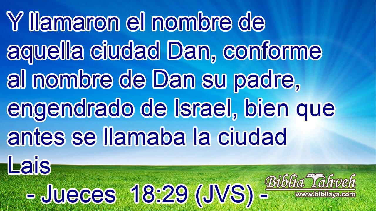 Y llamaron el nombre de aquella ciudad Dan, conforme al nombre de Dan su padre, engendrado de Israel, bien que antes se llamaba la ciudad Lais
