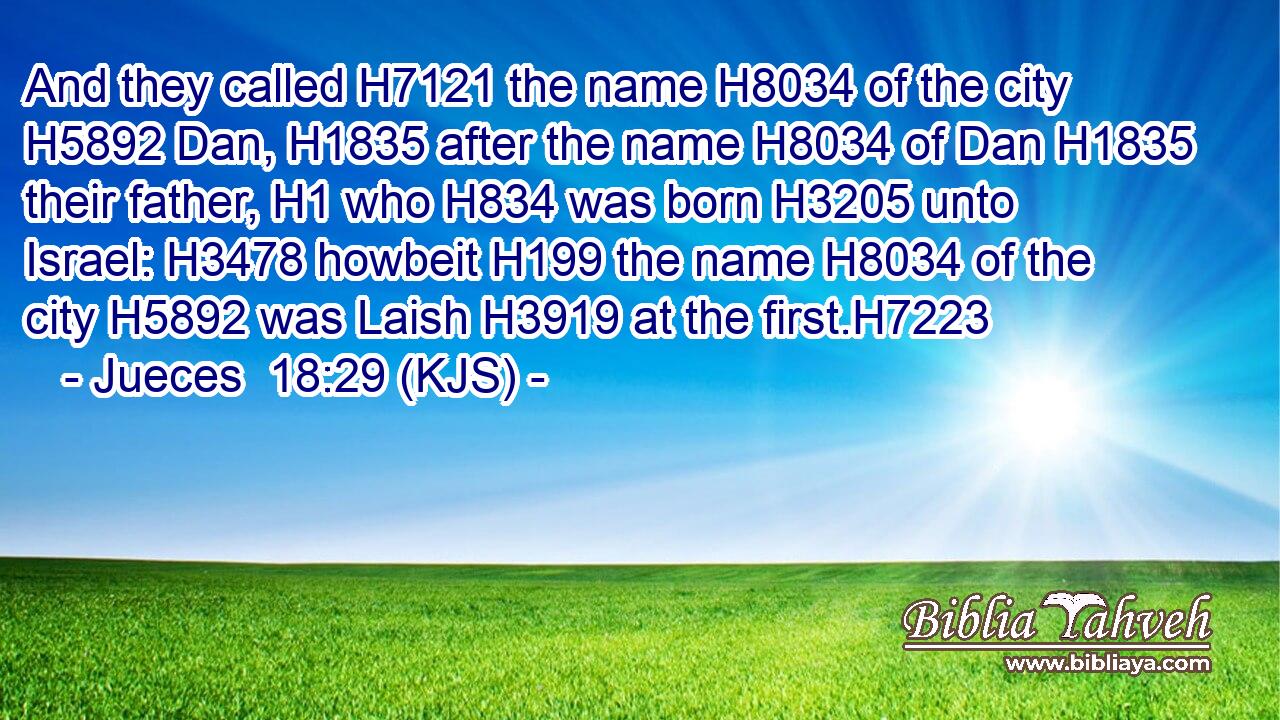 And they called H7121 the name H8034 of the city H5892 Dan, H1835 after the name H8034 of Dan H1835 their father, H1 who H834 was born H3205 unto Israel: H3478 howbeit H199 the name H8034 of the city H5892 was Laish H3919 at the first.H7223