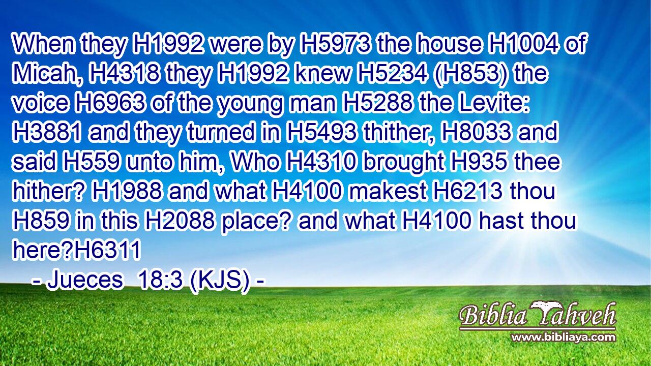 When they H1992 were by H5973 the house H1004 of Micah, H4318 they H1992 knew H5234 (H853) the voice H6963 of the young man H5288 the Levite: H3881 and they turned in H5493 thither, H8033 and said H559 unto him, Who H4310 brought H935 thee hither? H1988 and what H4100 makest H6213 thou H859 in this H2088 place? and what H4100 hast thou here?H6311
