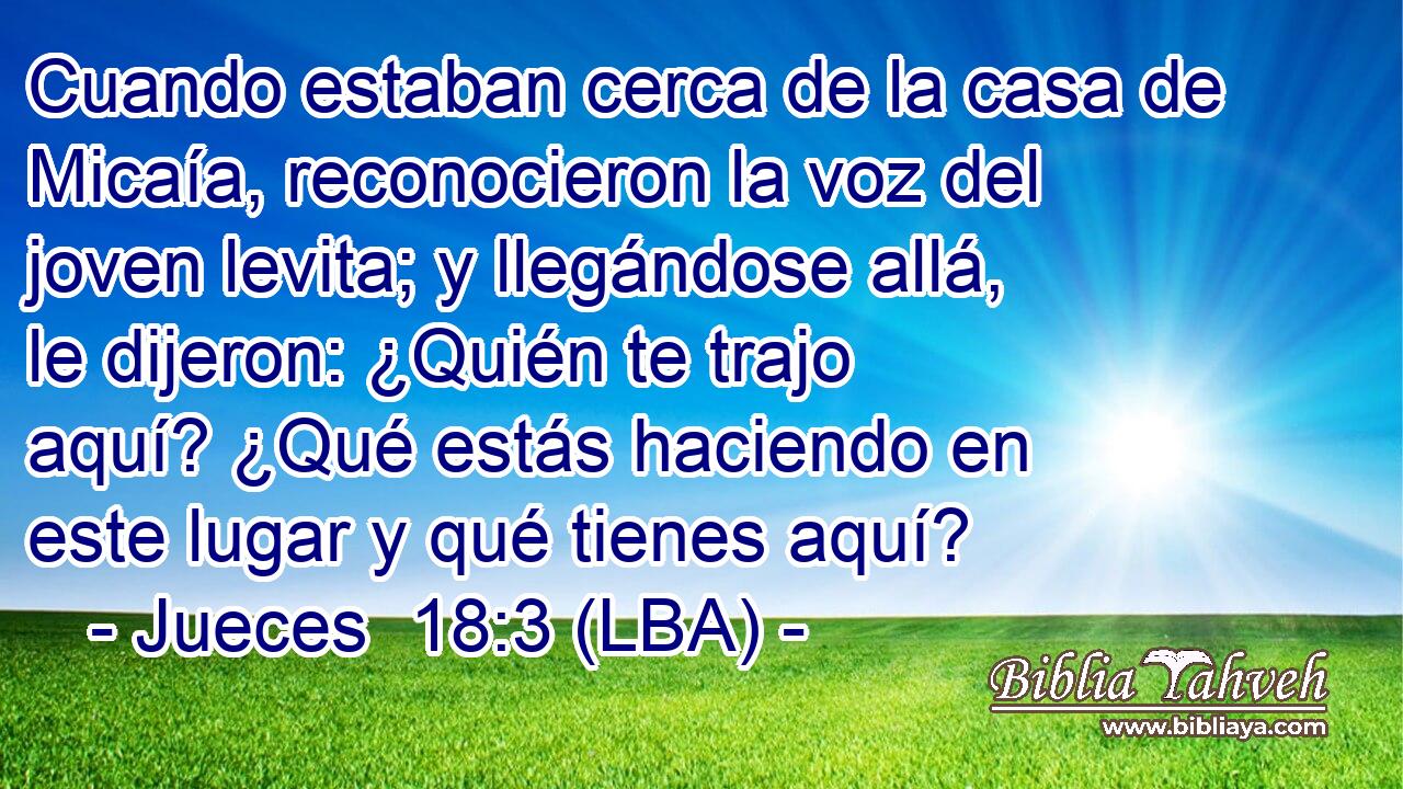 Cuando estaban cerca de la casa de Micaía, reconocieron la voz del joven levita; y llegándose allá, le dijeron: ¿Quién te trajo aquí? ¿Qué estás haciendo en este lugar y qué tienes aquí?
