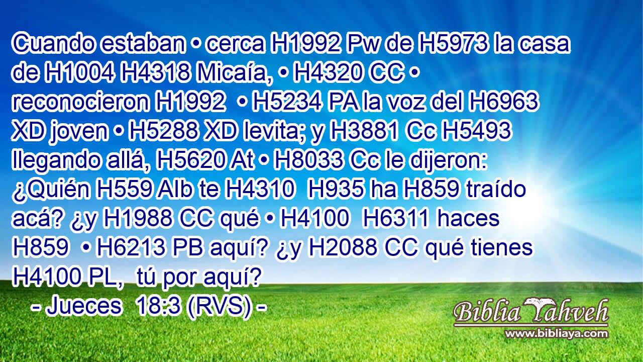 Cuando estaban • cerca H1992 Pw de H5973 la casa de H1004 H4318 Micaía, • H4320 CC • reconocieron H1992  • H5234 PA la voz del H6963 XD joven • H5288 XD levita; y H3881 Cc H5493 llegando allá, H5620 At • H8033 Cc le dijeron: ¿Quién H559 AIb te H4310  H935 ha H859 traído acá? ¿y H1988 CC qué • H4100  H6311 haces H859  • H6213 PB aquí? ¿y H2088 CC qué tienes H4100 PL,  tú por aquí? 