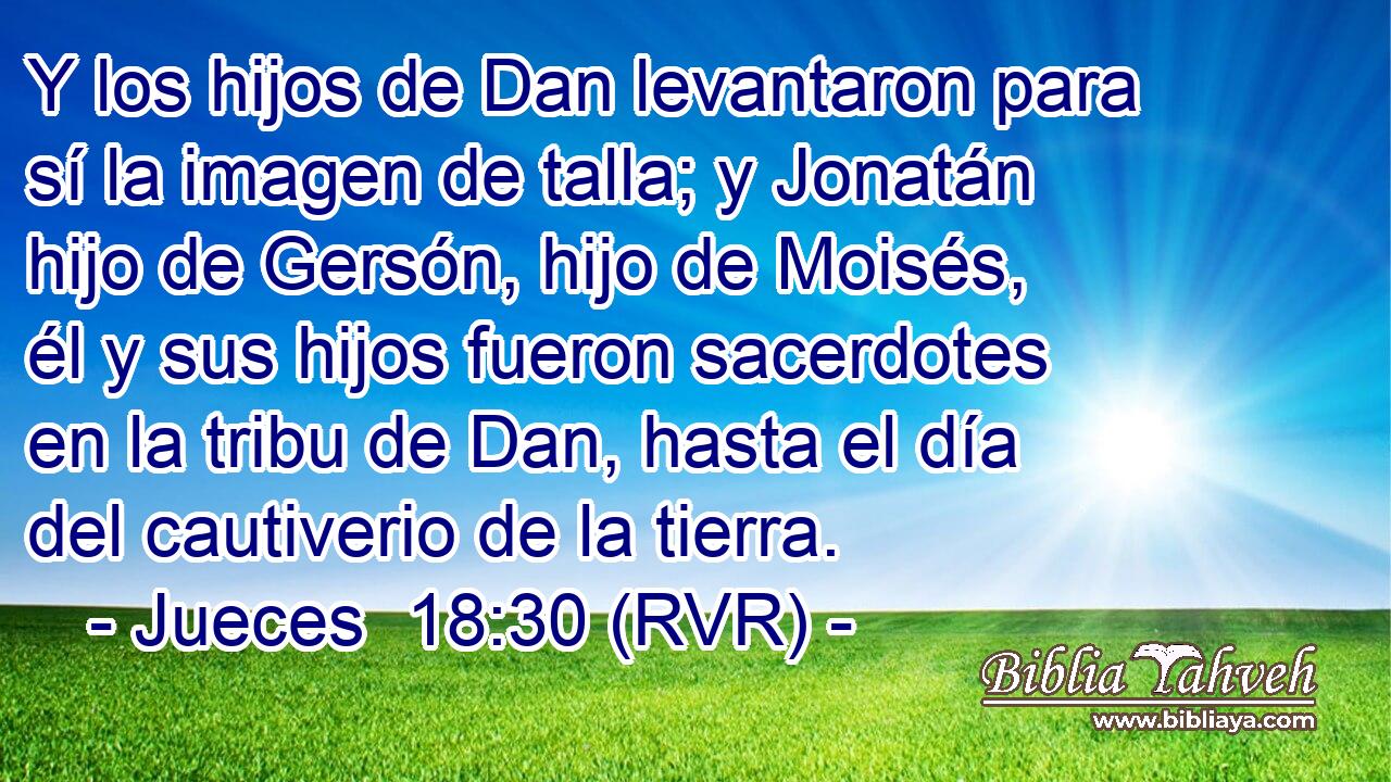 Y los hijos de Dan levantaron para sí la imagen de talla; y Jonatán hijo de Gersón, hijo de Moisés, él y sus hijos fueron sacerdotes en la tribu de Dan, hasta el día del cautiverio de la tierra.