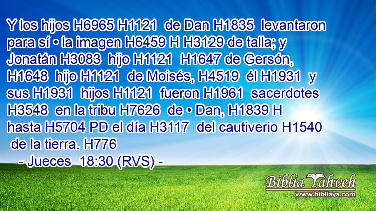 Y los hijos H6965 H1121  de Dan H1835  levantaron para sí • la imagen H6459 H H3129 de talla; y Jonatán H3083  hijo H1121  H1647 de Gersón, H1648  hijo H1121  de Moisés, H4519  él H1931  y sus H1931  hijos H1121  fueron H1961  sacerdotes H3548  en la tribu H7626  de • Dan, H1839 H hasta H5704 PD el día H3117  del cautiverio H1540  de la tierra. H776  