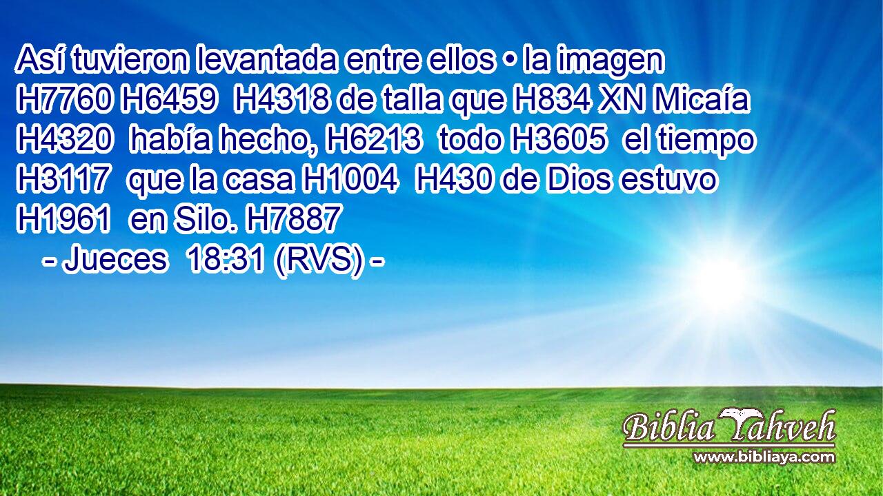 Así tuvieron levantada entre ellos • la imagen H7760 H6459  H4318 de talla que H834 XN Micaía H4320  había hecho, H6213  todo H3605  el tiempo H3117  que la casa H1004  H430 de Dios estuvo H1961  en Silo. H7887  