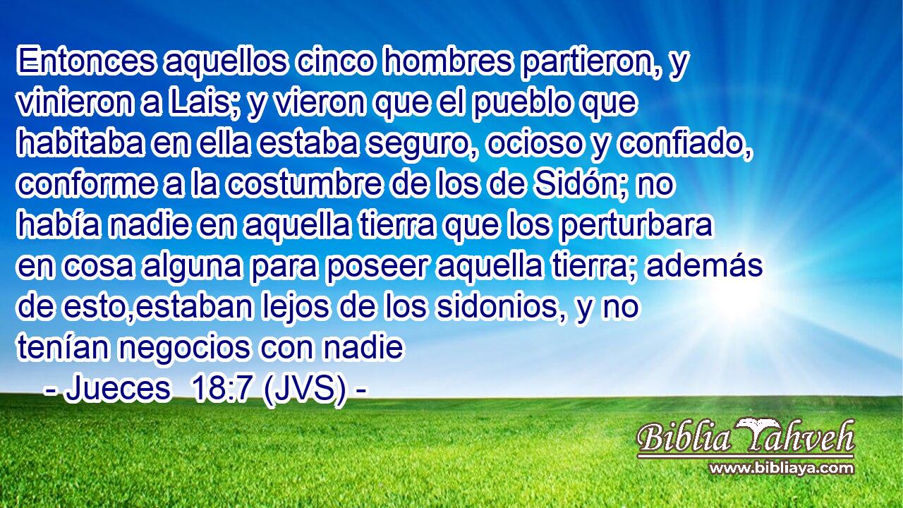Entonces aquellos cinco hombres partieron, y vinieron a Lais; y vieron que el pueblo que habitaba en ella estaba seguro, ocioso y confiado, conforme a la costumbre de los de Sidón; no había nadie en aquella tierra que los perturbara en cosa alguna para poseer aquella tierra; además de esto,estaban lejos de los sidonios, y no tenían negocios con nadie