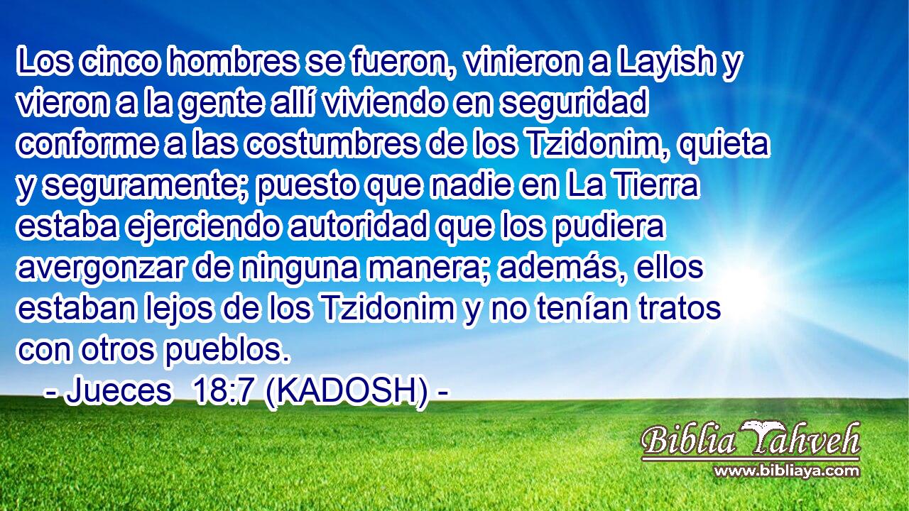  Los cinco hombres se fueron, vinieron a Layish y vieron a la gente allí viviendo en seguridad conforme a las costumbres de los Tzidonim, quieta y seguramente; puesto que nadie en La Tierra estaba ejerciendo autoridad que los pudiera avergonzar de ninguna manera; además, ellos estaban lejos de los Tzidonim y no tenían tratos con otros pueblos. 