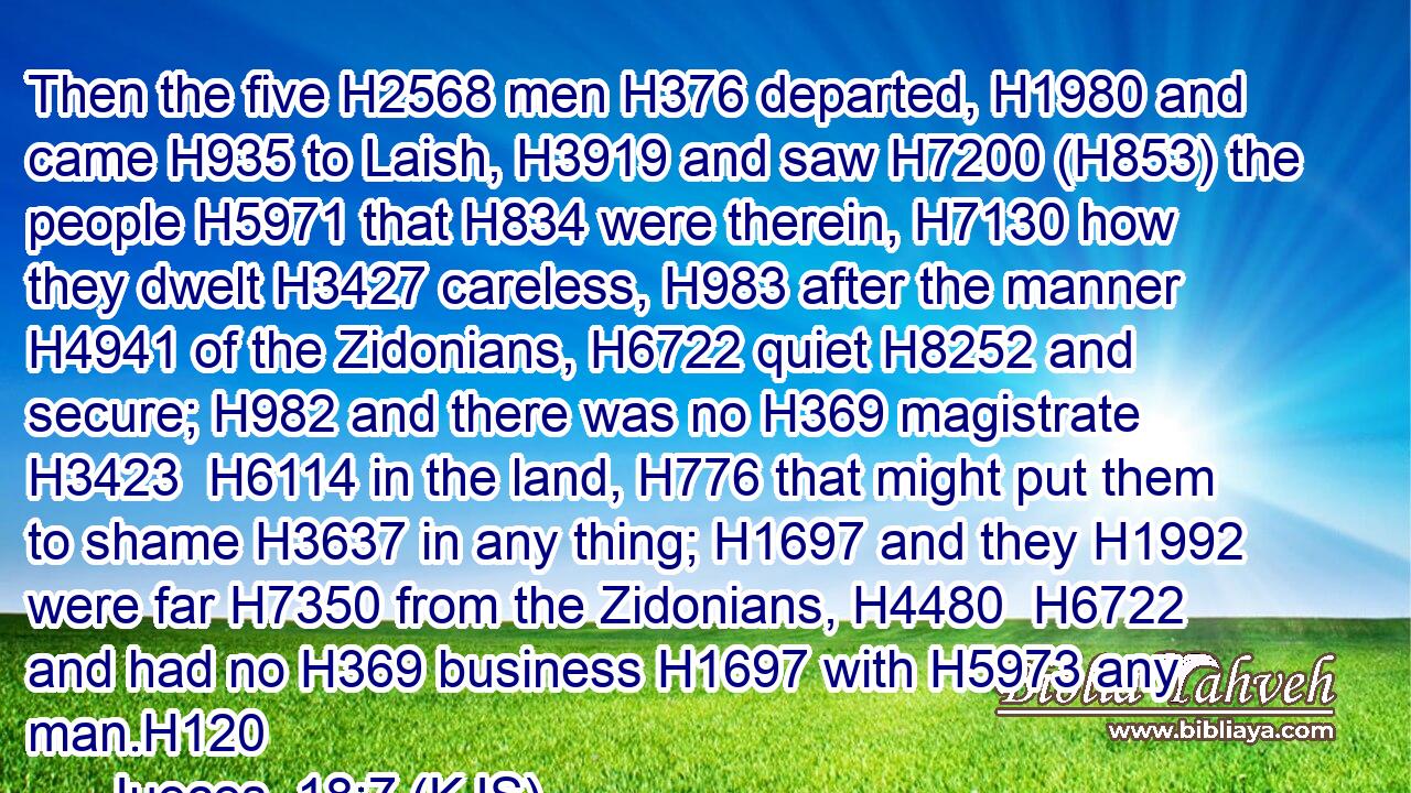 Then the five H2568 men H376 departed, H1980 and came H935 to Laish, H3919 and saw H7200 (H853) the people H5971 that H834 were therein, H7130 how they dwelt H3427 careless, H983 after the manner H4941 of the Zidonians, H6722 quiet H8252 and secure; H982 and there was no H369 magistrate H3423  H6114 in the land, H776 that might put them to shame H3637 in any thing; H1697 and they H1992 were far H7350 from the Zidonians, H4480  H6722 and had no H369 business H1697 with H5973 any man.H120